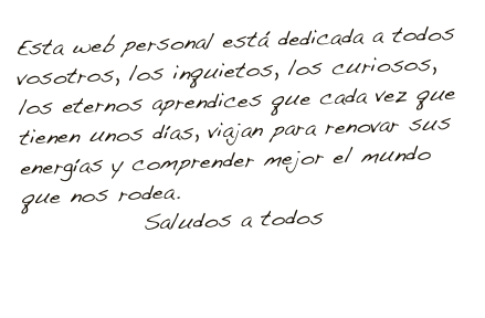 Esta web personal está dedicada a todos vosotros, los inquietos, los curiosos, los eternos aprendices que cada vez que tienen unos días, viajan para renovar sus energías y comprender mejor el mundo que nos rodea.
             Saludos a todos

                            Javier Mazuelas
